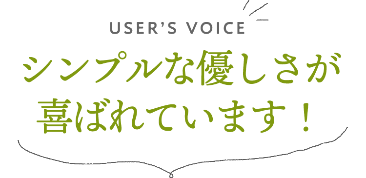 USER'S VOICE シンプルなやさしさが喜ばれています！