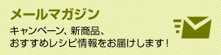 メールマガジン キャンペーン、新商品、おすすめレシピ情報をお届けします!