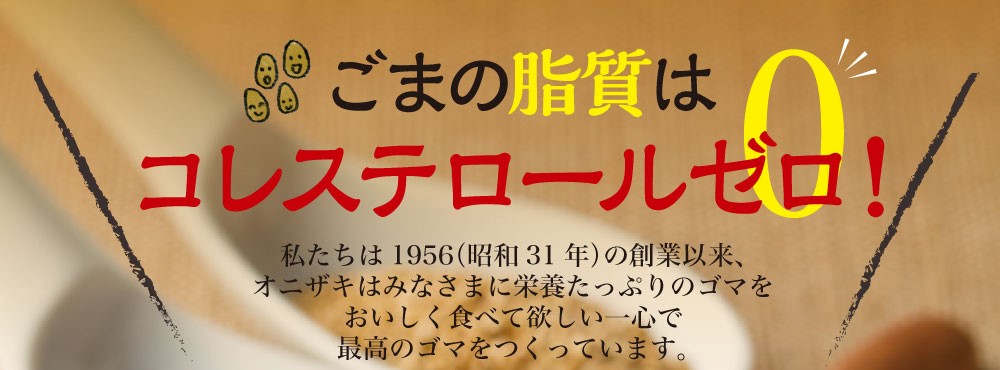 ごまの脂質はコレステロールゼロ！　私たちは1951（昭和31年）の創業以来、オニザキはみなさまに栄養たっぷりのゴマをおいしく食べて欲しい一心で最高のゴマをつくっています。